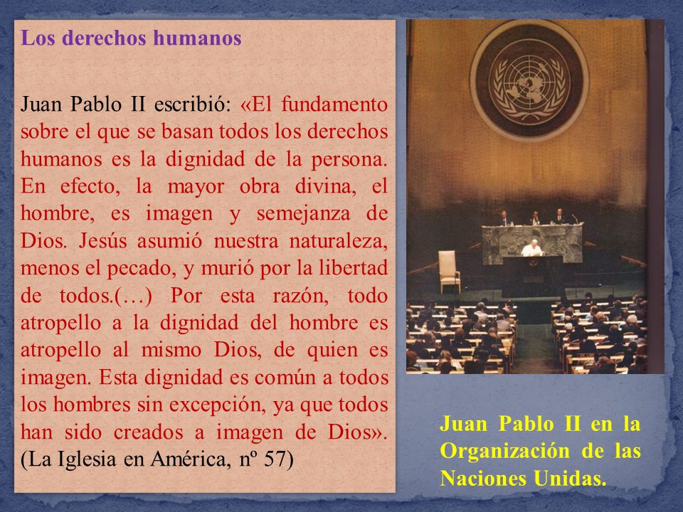 Los derechos humanos Juan Pablo II escribió: «El fundamento sobre el que se basan todos los derechos humanos es la dignidad de la persona. En efecto, la mayor obra divina, el hombre, es imagen y semejanza de Dios. Jesús asumió nuestra naturaleza, menos el pecado, y murió por la libertad de todos.(…) Por esta razón, todo atropello a la dignidad del hombre es atropello al mismo Dios, de quien es imagen. Esta dignidad es común a todos los hombres sin excepción, ya que todos han sido creados a imagen de Dios». (La Iglesia en América, nº 57)