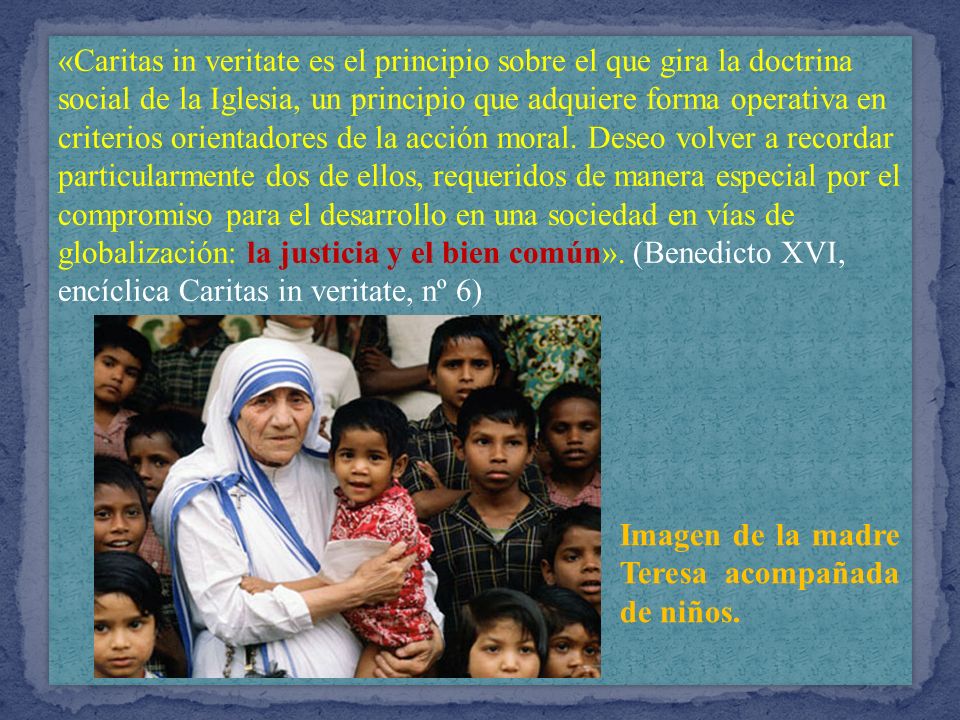 «Caritas in veritate es el principio sobre el que gira la doctrina social de la Iglesia, un principio que adquiere forma operativa en criterios orientadores de la acción moral. Deseo volver a recordar particularmente dos de ellos, requeridos de manera especial por el compromiso para el desarrollo en una sociedad en vías de globalización: la justicia y el bien común». (Benedicto XVI, encíclica Caritas in veritate, nº 6)