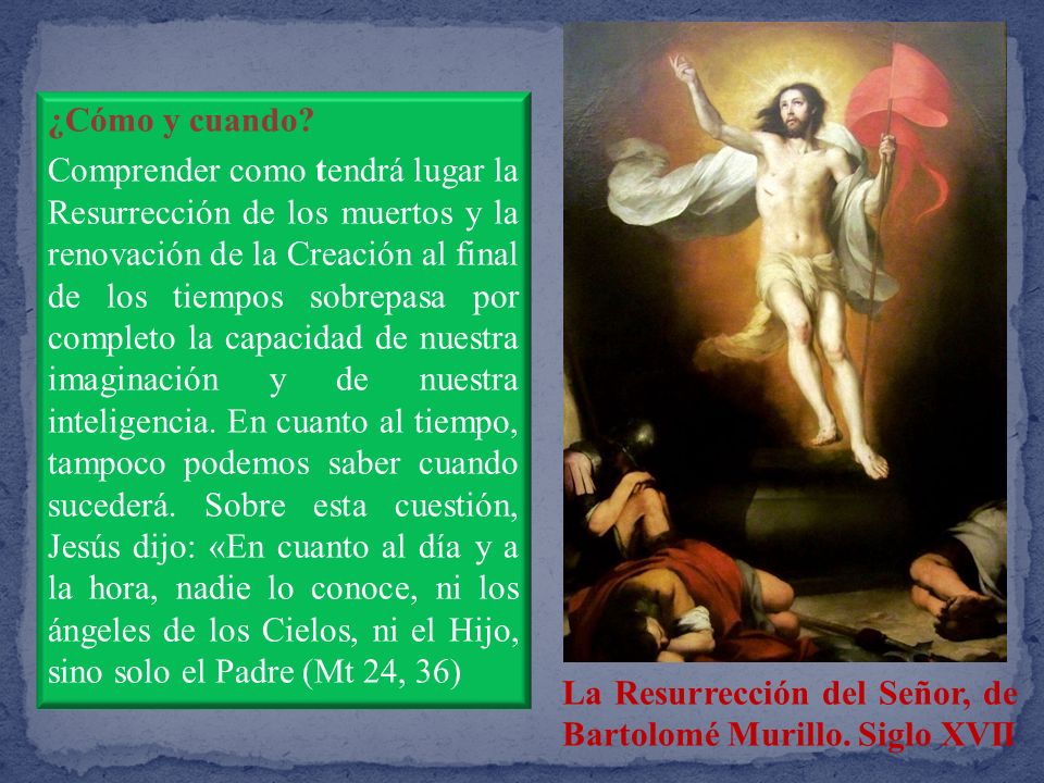 ¿Cómo y cuando Comprender como tendrá lugar la Resurrección de los muertos y la renovación de la Creación al final de los tiempos sobrepasa por completo la capacidad de nuestra imaginación y de nuestra inteligencia. En cuanto al tiempo, tampoco podemos saber cuando sucederá. Sobre esta cuestión, Jesús dijo: «En cuanto al día y a la hora, nadie lo conoce, ni los ángeles de los Cielos, ni el Hijo, sino solo el Padre (Mt 24, 36)