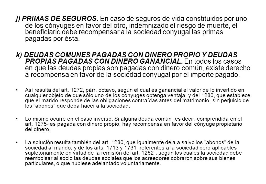 j) PRIMAS DE SEGUROS. En caso de seguros de vida constituidos por uno de los cónyuges en favor del otro, indemnizado el riesgo de muerte, el beneficiario debe recompensar a la sociedad conyugal las primas pagadas por ésta.