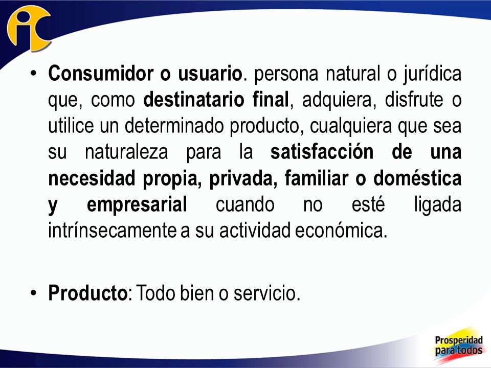 Consumidor o usuario. persona natural o jurídica que, como destinatario final, adquiera, disfrute o utilice un determinado producto, cualquiera que sea su naturaleza para la satisfacción de una necesidad propia, privada, familiar o doméstica y empresarial cuando no esté ligada intrínsecamente a su actividad económica.