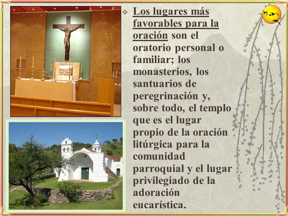 Los lugares más favorables para la oración son el oratorio personal o familiar; los monasterios, los santuarios de peregrinación y, sobre todo, el templo que es el lugar propio de la oración litúrgica para la comunidad parroquial y el lugar privilegiado de la adoración eucarística.