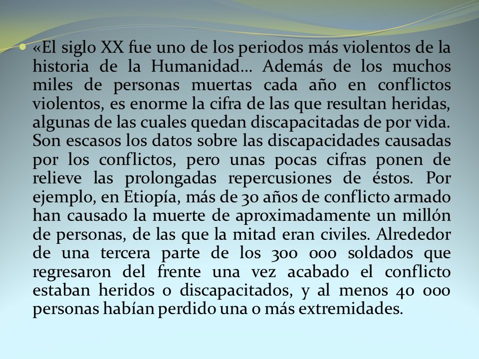 «El siglo XX fue uno de los periodos más violentos de la historia de la Humanidad… Además de los muchos miles de personas muertas cada año en conflictos violentos, es enorme la cifra de las que resultan heridas, algunas de las cuales quedan discapacitadas de por vida.