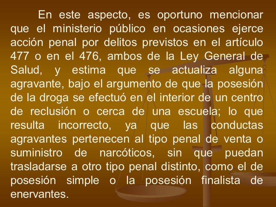 En este aspecto, es oportuno mencionar que el ministerio público en ocasiones ejerce acción penal por delitos previstos en el artículo 477 o en el 476, ambos de la Ley General de Salud, y estima que se actualiza alguna agravante, bajo el argumento de que la posesión de la droga se efectuó en el interior de un centro de reclusión o cerca de una escuela; lo que resulta incorrecto, ya que las conductas agravantes pertenecen al tipo penal de venta o suministro de narcóticos, sin que puedan trasladarse a otro tipo penal distinto, como el de posesión simple o la posesión finalista de enervantes.