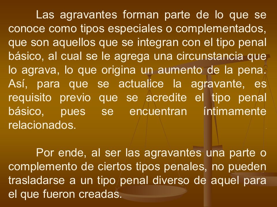 Las agravantes forman parte de lo que se conoce como tipos especiales o complementados, que son aquellos que se integran con el tipo penal básico, al cual se le agrega una circunstancia que lo agrava, lo que origina un aumento de la pena.