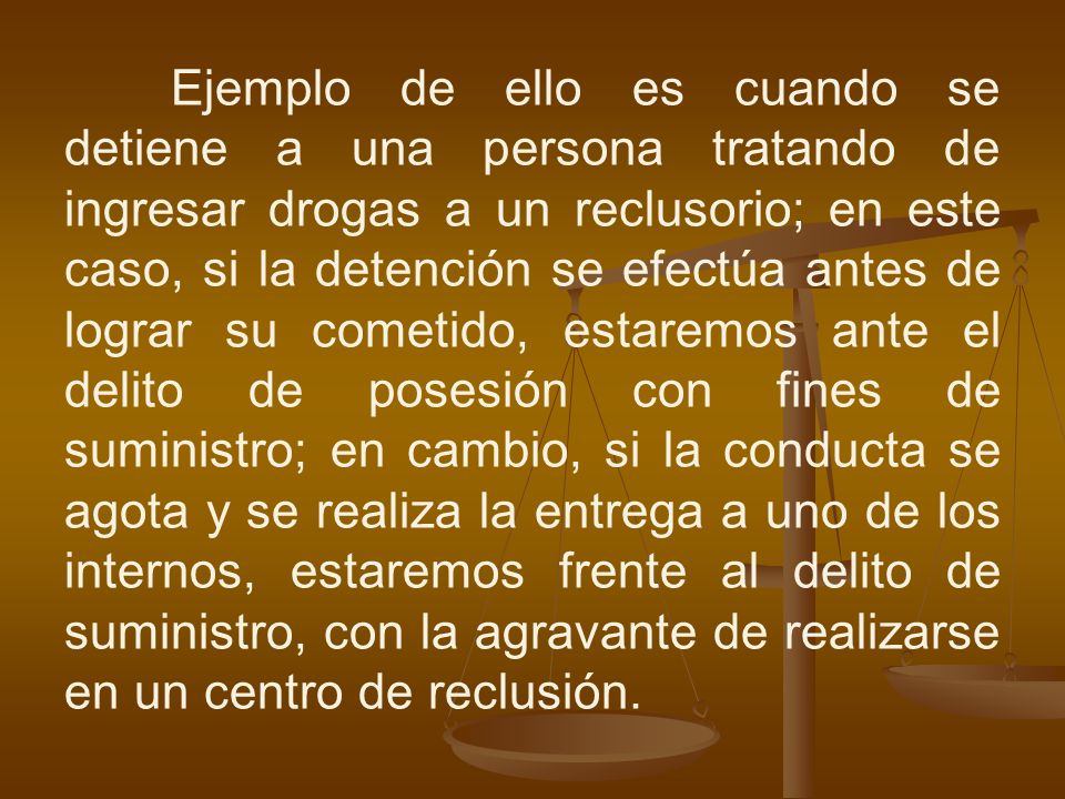 Ejemplo de ello es cuando se detiene a una persona tratando de ingresar drogas a un reclusorio; en este caso, si la detención se efectúa antes de lograr su cometido, estaremos ante el delito de posesión con fines de suministro; en cambio, si la conducta se agota y se realiza la entrega a uno de los internos, estaremos frente al delito de suministro, con la agravante de realizarse en un centro de reclusión.