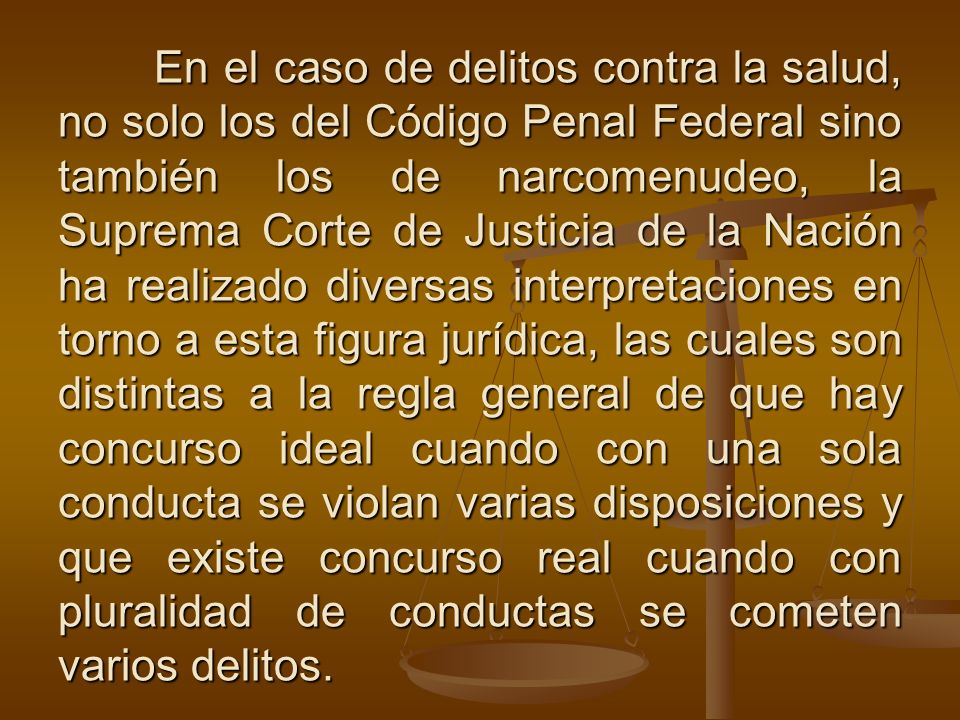 En el caso de delitos contra la salud, no solo los del Código Penal Federal sino también los de narcomenudeo, la Suprema Corte de Justicia de la Nación ha realizado diversas interpretaciones en torno a esta figura jurídica, las cuales son distintas a la regla general de que hay concurso ideal cuando con una sola conducta se violan varias disposiciones y que existe concurso real cuando con pluralidad de conductas se cometen varios delitos.