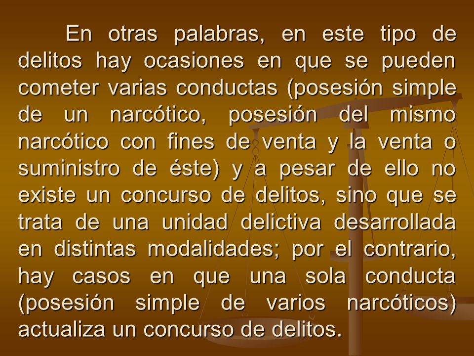 En otras palabras, en este tipo de delitos hay ocasiones en que se pueden cometer varias conductas (posesión simple de un narcótico, posesión del mismo narcótico con fines de venta y la venta o suministro de éste) y a pesar de ello no existe un concurso de delitos, sino que se trata de una unidad delictiva desarrollada en distintas modalidades; por el contrario, hay casos en que una sola conducta (posesión simple de varios narcóticos) actualiza un concurso de delitos.