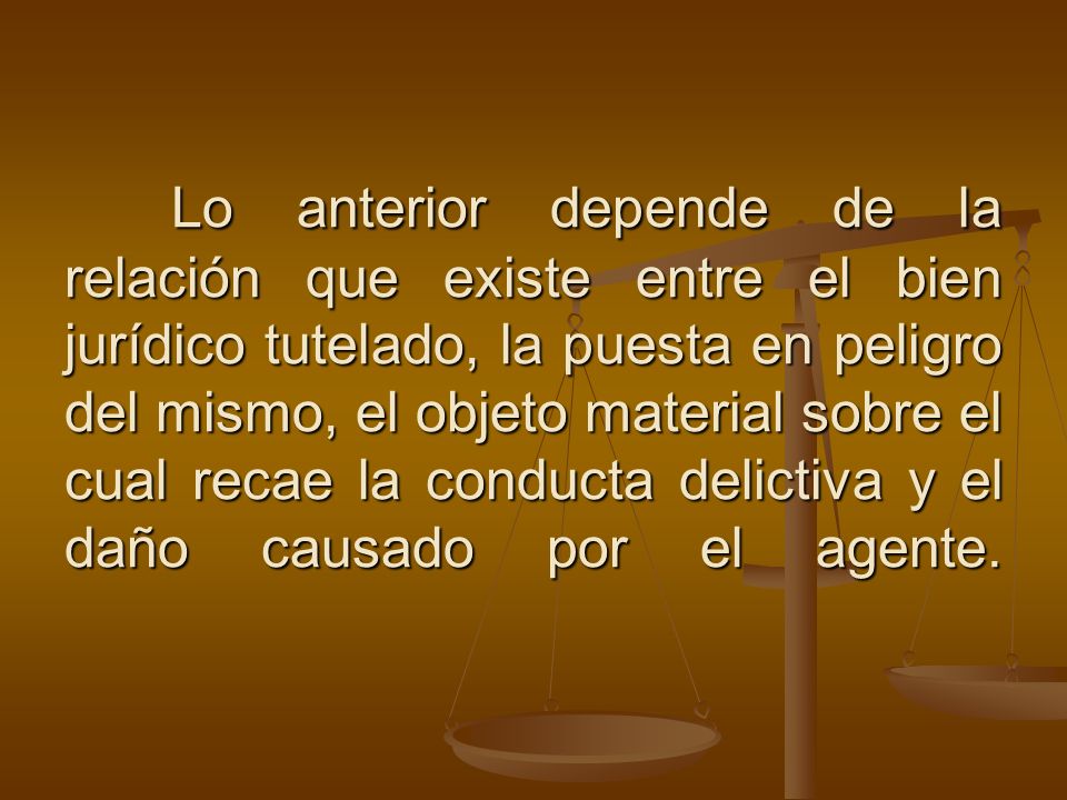 Lo anterior depende de la relación que existe entre el bien jurídico tutelado, la puesta en peligro del mismo, el objeto material sobre el cual recae la conducta delictiva y el daño causado por el agente.