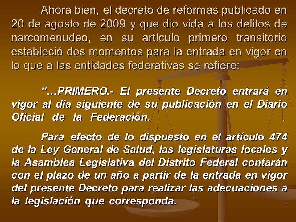 Ahora bien, el decreto de reformas publicado en 20 de agosto de 2009 y que dio vida a los delitos de narcomenudeo, en su artículo primero transitorio estableció dos momentos para la entrada en vigor en lo que a las entidades federativas se refiere: .