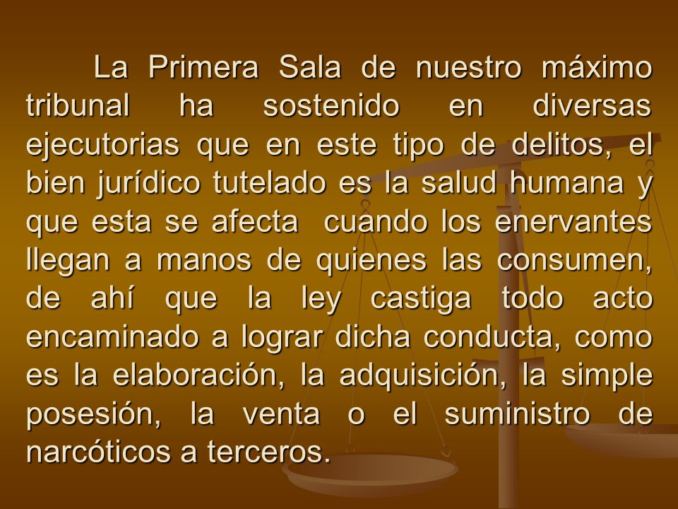 La Primera Sala de nuestro máximo tribunal ha sostenido en diversas ejecutorias que en este tipo de delitos, el bien jurídico tutelado es la salud humana y que esta se afecta cuando los enervantes llegan a manos de quienes las consumen, de ahí que la ley castiga todo acto encaminado a lograr dicha conducta, como es la elaboración, la adquisición, la simple posesión, la venta o el suministro de narcóticos a terceros.