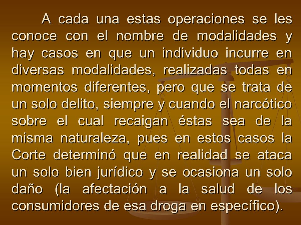 A cada una estas operaciones se les conoce con el nombre de modalidades y hay casos en que un individuo incurre en diversas modalidades, realizadas todas en momentos diferentes, pero que se trata de un solo delito, siempre y cuando el narcótico sobre el cual recaigan éstas sea de la misma naturaleza, pues en estos casos la Corte determinó que en realidad se ataca un solo bien jurídico y se ocasiona un solo daño (la afectación a la salud de los consumidores de esa droga en específico).