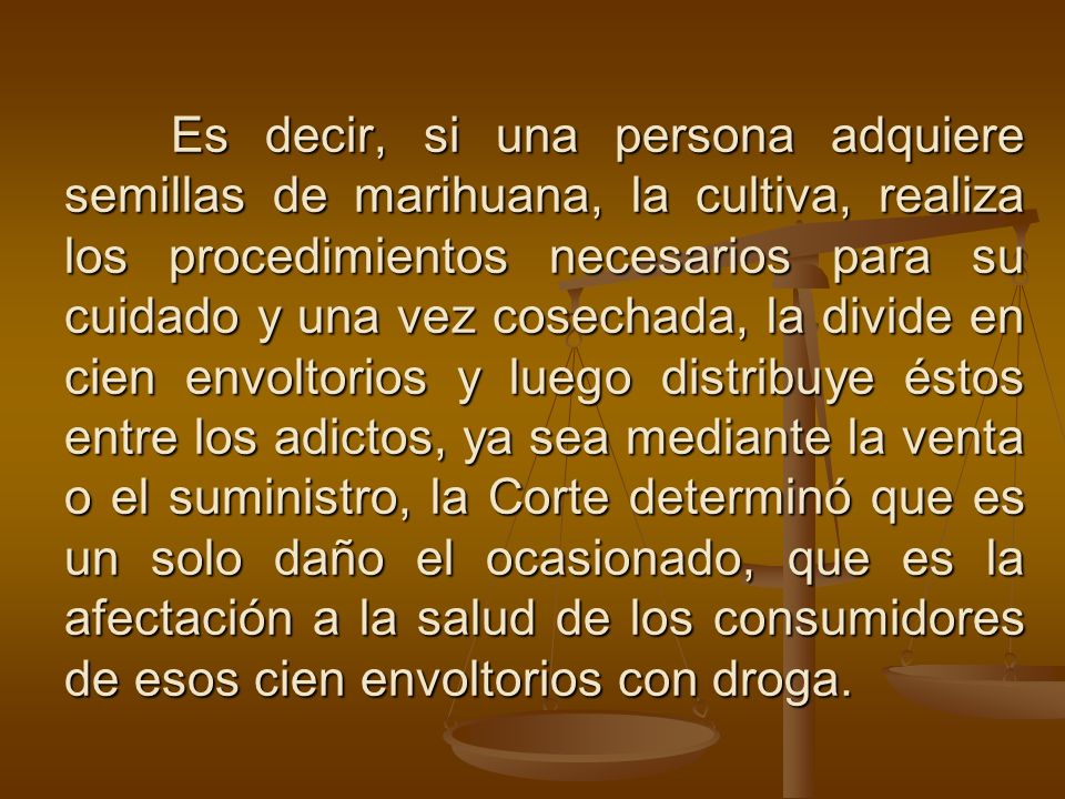 Es decir, si una persona adquiere semillas de marihuana, la cultiva, realiza los procedimientos necesarios para su cuidado y una vez cosechada, la divide en cien envoltorios y luego distribuye éstos entre los adictos, ya sea mediante la venta o el suministro, la Corte determinó que es un solo daño el ocasionado, que es la afectación a la salud de los consumidores de esos cien envoltorios con droga.