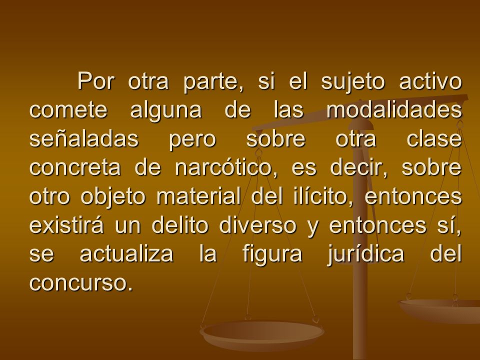 Por otra parte, si el sujeto activo comete alguna de las modalidades señaladas pero sobre otra clase concreta de narcótico, es decir, sobre otro objeto material del ilícito, entonces existirá un delito diverso y entonces sí, se actualiza la figura jurídica del concurso.