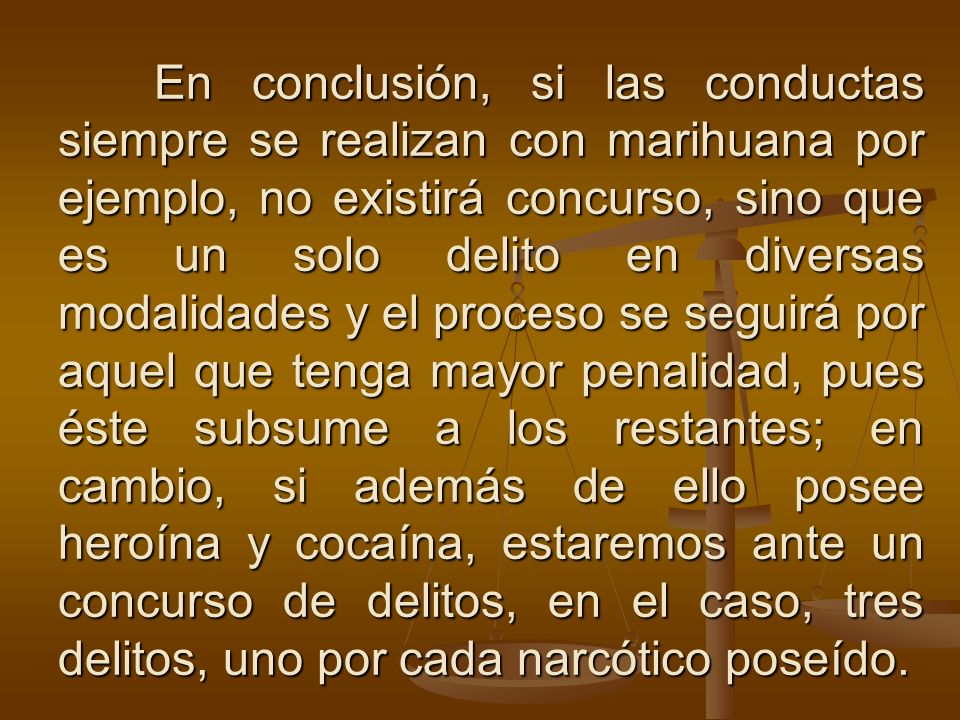 En conclusión, si las conductas siempre se realizan con marihuana por ejemplo, no existirá concurso, sino que es un solo delito en diversas modalidades y el proceso se seguirá por aquel que tenga mayor penalidad, pues éste subsume a los restantes; en cambio, si además de ello posee heroína y cocaína, estaremos ante un concurso de delitos, en el caso, tres delitos, uno por cada narcótico poseído.