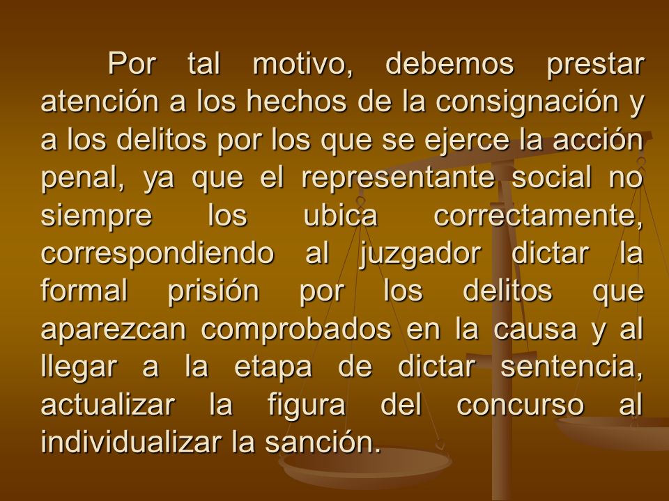 Por tal motivo, debemos prestar atención a los hechos de la consignación y a los delitos por los que se ejerce la acción penal, ya que el representante social no siempre los ubica correctamente, correspondiendo al juzgador dictar la formal prisión por los delitos que aparezcan comprobados en la causa y al llegar a la etapa de dictar sentencia, actualizar la figura del concurso al individualizar la sanción.