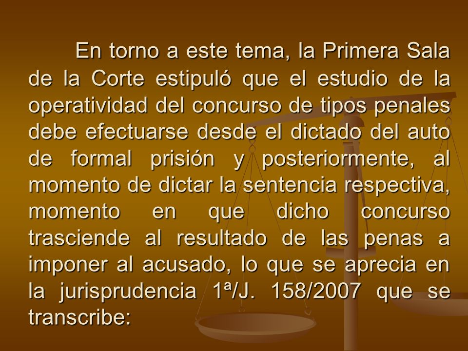 En torno a este tema, la Primera Sala de la Corte estipuló que el estudio de la operatividad del concurso de tipos penales debe efectuarse desde el dictado del auto de formal prisión y posteriormente, al momento de dictar la sentencia respectiva, momento en que dicho concurso trasciende al resultado de las penas a imponer al acusado, lo que se aprecia en la jurisprudencia 1ª/J.