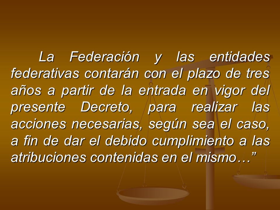 La Federación y las entidades federativas contarán con el plazo de tres años a partir de la entrada en vigor del presente Decreto, para realizar las acciones necesarias, según sea el caso, a fin de dar el debido cumplimiento a las atribuciones contenidas en el mismo…
