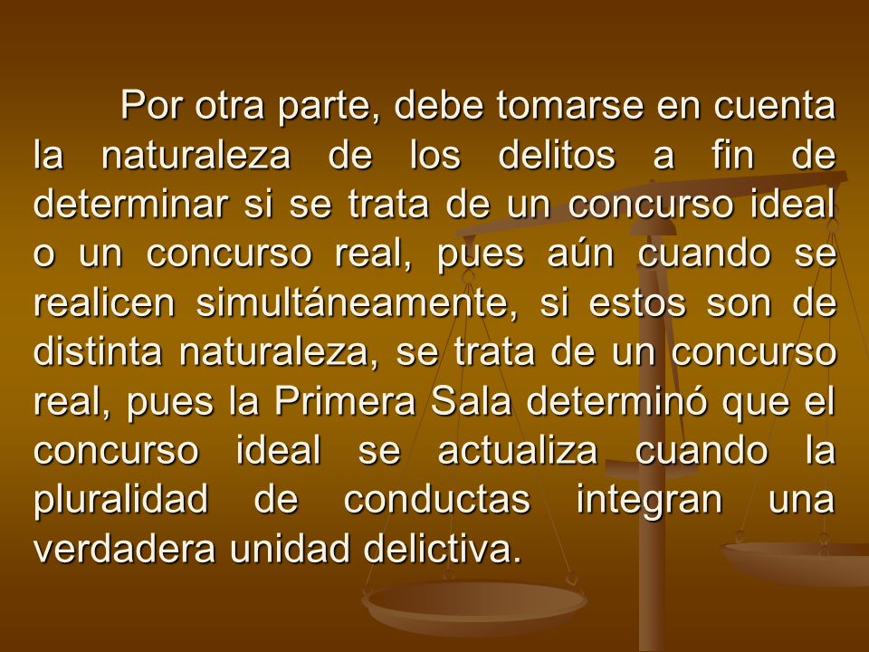 Por otra parte, debe tomarse en cuenta la naturaleza de los delitos a fin de determinar si se trata de un concurso ideal o un concurso real, pues aún cuando se realicen simultáneamente, si estos son de distinta naturaleza, se trata de un concurso real, pues la Primera Sala determinó que el concurso ideal se actualiza cuando la pluralidad de conductas integran una verdadera unidad delictiva.