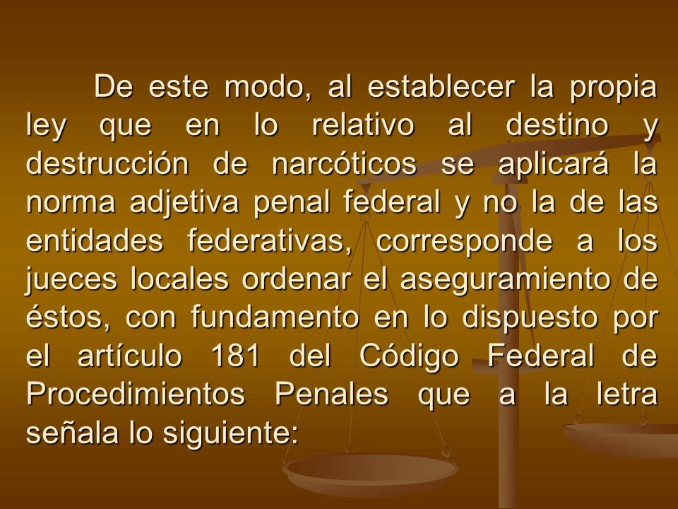 De este modo, al establecer la propia ley que en lo relativo al destino y destrucción de narcóticos se aplicará la norma adjetiva penal federal y no la de las entidades federativas, corresponde a los jueces locales ordenar el aseguramiento de éstos, con fundamento en lo dispuesto por el artículo 181 del Código Federal de Procedimientos Penales que a la letra señala lo siguiente:
