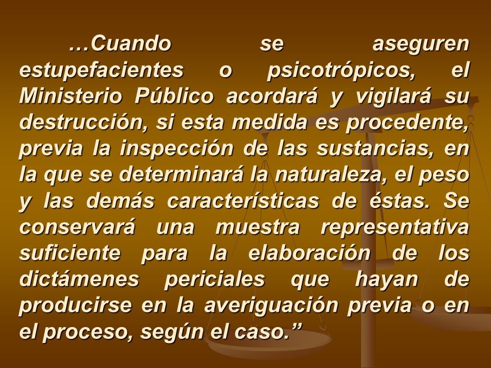 …Cuando se aseguren estupefacientes o psicotrópicos, el Ministerio Público acordará y vigilará su destrucción, si esta medida es procedente, previa la inspección de las sustancias, en la que se determinará la naturaleza, el peso y las demás características de éstas.