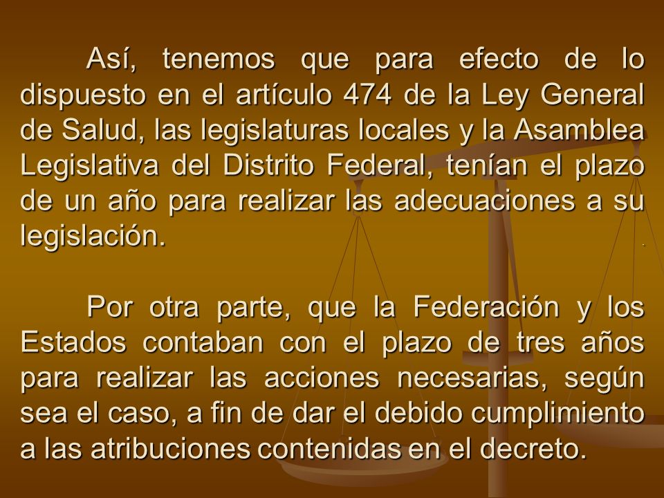 Así, tenemos que para efecto de lo dispuesto en el artículo 474 de la Ley General de Salud, las legislaturas locales y la Asamblea Legislativa del Distrito Federal, tenían el plazo de un año para realizar las adecuaciones a su legislación.