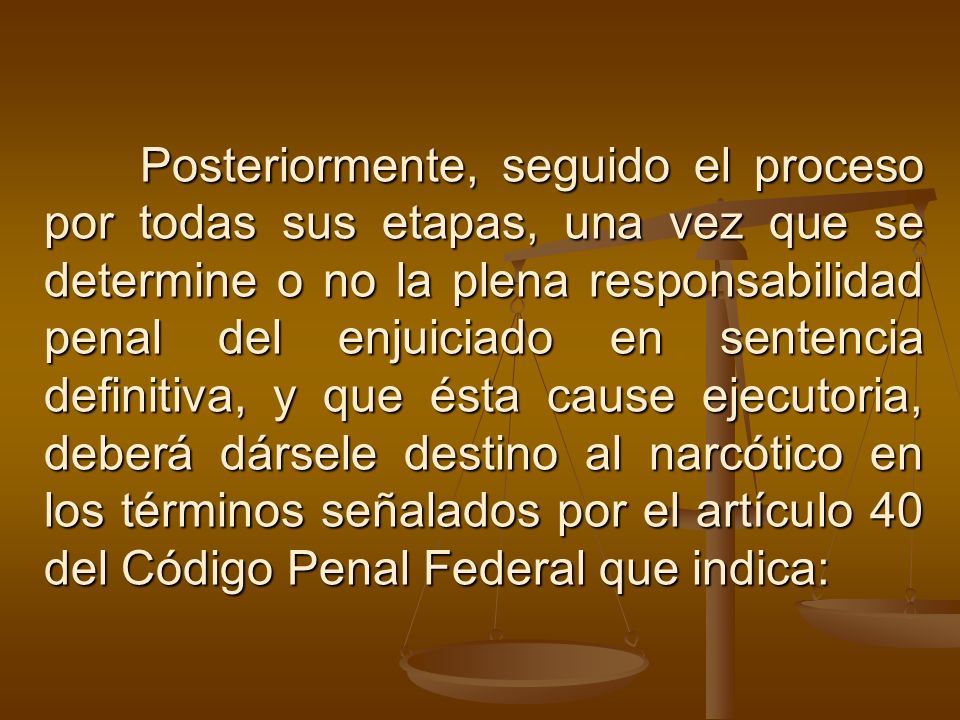 Posteriormente, seguido el proceso por todas sus etapas, una vez que se determine o no la plena responsabilidad penal del enjuiciado en sentencia definitiva, y que ésta cause ejecutoria, deberá dársele destino al narcótico en los términos señalados por el artículo 40 del Código Penal Federal que indica:
