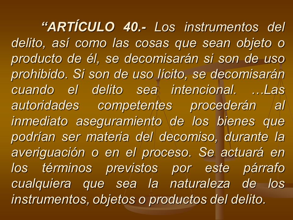 ARTÍCULO 40.- Los instrumentos del delito, así como las cosas que sean objeto o producto de él, se decomisarán si son de uso prohibido.