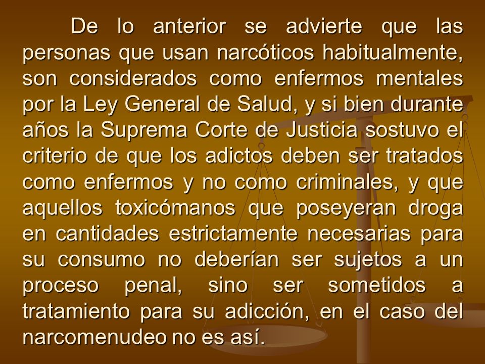 De lo anterior se advierte que las personas que usan narcóticos habitualmente, son considerados como enfermos mentales por la Ley General de Salud, y si bien durante años la Suprema Corte de Justicia sostuvo el criterio de que los adictos deben ser tratados como enfermos y no como criminales, y que aquellos toxicómanos que poseyeran droga en cantidades estrictamente necesarias para su consumo no deberían ser sujetos a un proceso penal, sino ser sometidos a tratamiento para su adicción, en el caso del narcomenudeo no es así.
