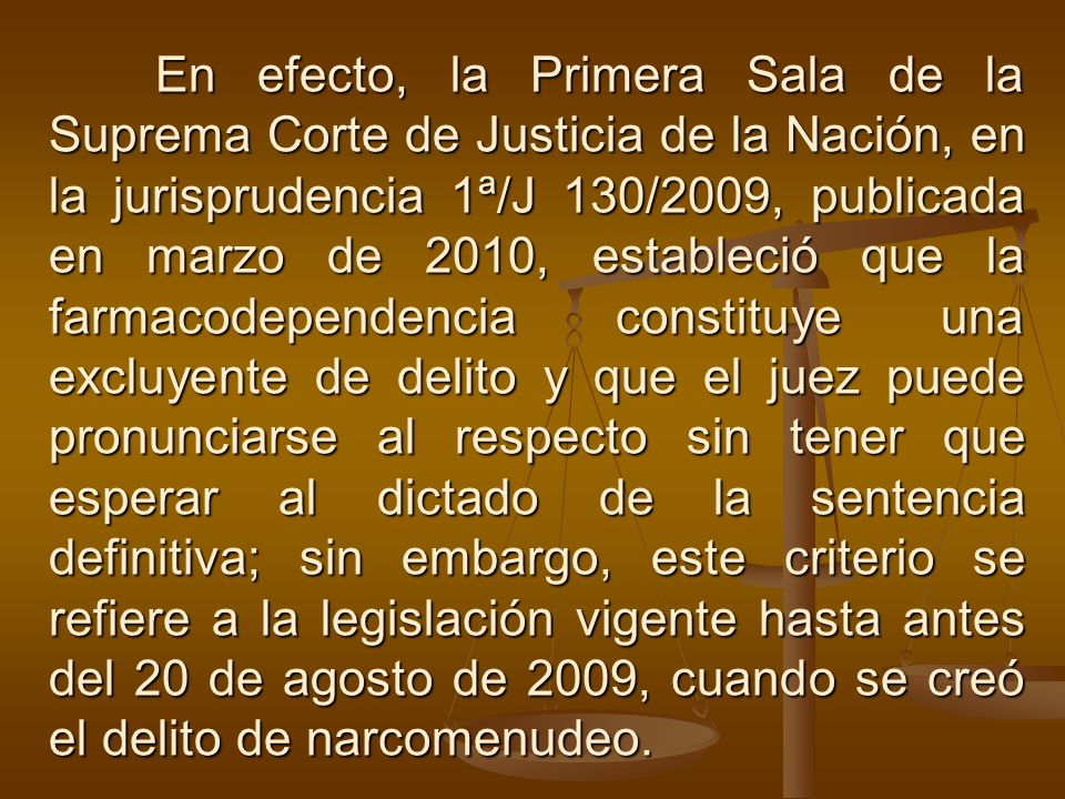 En efecto, la Primera Sala de la Suprema Corte de Justicia de la Nación, en la jurisprudencia 1ª/J 130/2009, publicada en marzo de 2010, estableció que la farmacodependencia constituye una excluyente de delito y que el juez puede pronunciarse al respecto sin tener que esperar al dictado de la sentencia definitiva; sin embargo, este criterio se refiere a la legislación vigente hasta antes del 20 de agosto de 2009, cuando se creó el delito de narcomenudeo.
