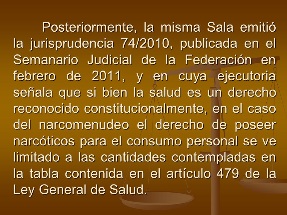 Posteriormente, la misma Sala emitió la jurisprudencia 74/2010, publicada en el Semanario Judicial de la Federación en febrero de 2011, y en cuya ejecutoria señala que si bien la salud es un derecho reconocido constitucionalmente, en el caso del narcomenudeo el derecho de poseer narcóticos para el consumo personal se ve limitado a las cantidades contempladas en la tabla contenida en el artículo 479 de la Ley General de Salud.