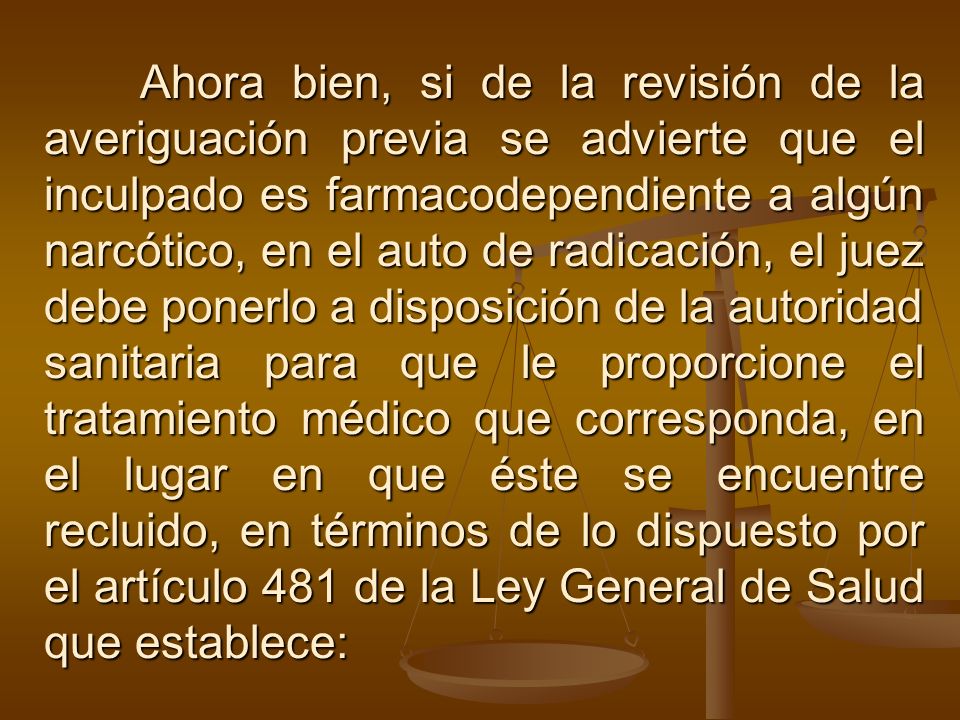 Ahora bien, si de la revisión de la averiguación previa se advierte que el inculpado es farmacodependiente a algún narcótico, en el auto de radicación, el juez debe ponerlo a disposición de la autoridad sanitaria para que le proporcione el tratamiento médico que corresponda, en el lugar en que éste se encuentre recluido, en términos de lo dispuesto por el artículo 481 de la Ley General de Salud que establece:
