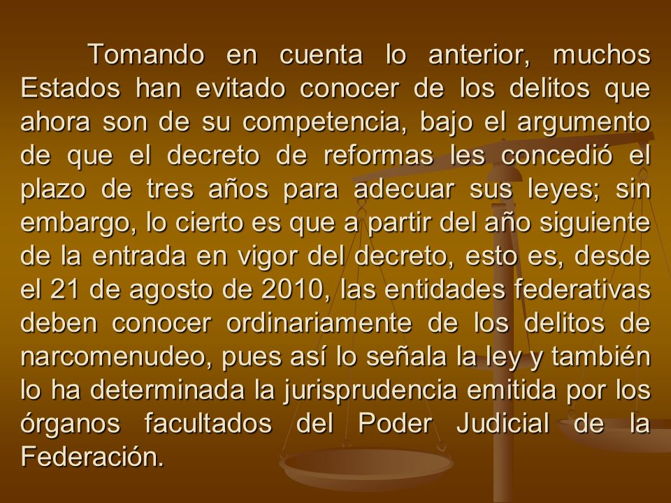 Tomando en cuenta lo anterior, muchos Estados han evitado conocer de los delitos que ahora son de su competencia, bajo el argumento de que el decreto de reformas les concedió el plazo de tres años para adecuar sus leyes; sin embargo, lo cierto es que a partir del año siguiente de la entrada en vigor del decreto, esto es, desde el 21 de agosto de 2010, las entidades federativas deben conocer ordinariamente de los delitos de narcomenudeo, pues así lo señala la ley y también lo ha determinada la jurisprudencia emitida por los órganos facultados del Poder Judicial de la Federación.