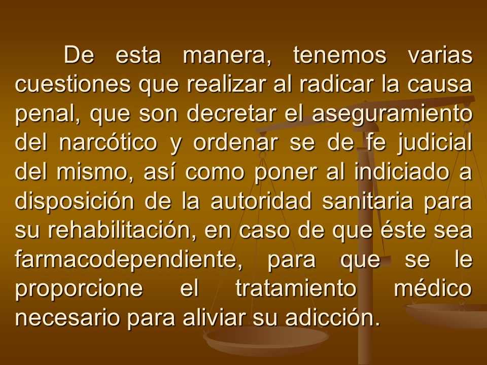 De esta manera, tenemos varias cuestiones que realizar al radicar la causa penal, que son decretar el aseguramiento del narcótico y ordenar se de fe judicial del mismo, así como poner al indiciado a disposición de la autoridad sanitaria para su rehabilitación, en caso de que éste sea farmacodependiente, para que se le proporcione el tratamiento médico necesario para aliviar su adicción.