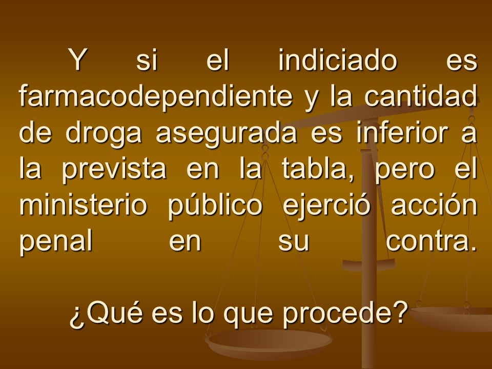 Y si el indiciado es farmacodependiente y la cantidad de droga asegurada es inferior a la prevista en la tabla, pero el ministerio público ejerció acción penal en su contra.