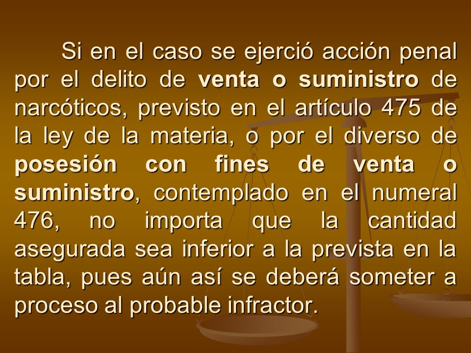 Si en el caso se ejerció acción penal por el delito de venta o suministro de narcóticos, previsto en el artículo 475 de la ley de la materia, o por el diverso de posesión con fines de venta o suministro, contemplado en el numeral 476, no importa que la cantidad asegurada sea inferior a la prevista en la tabla, pues aún así se deberá someter a proceso al probable infractor.