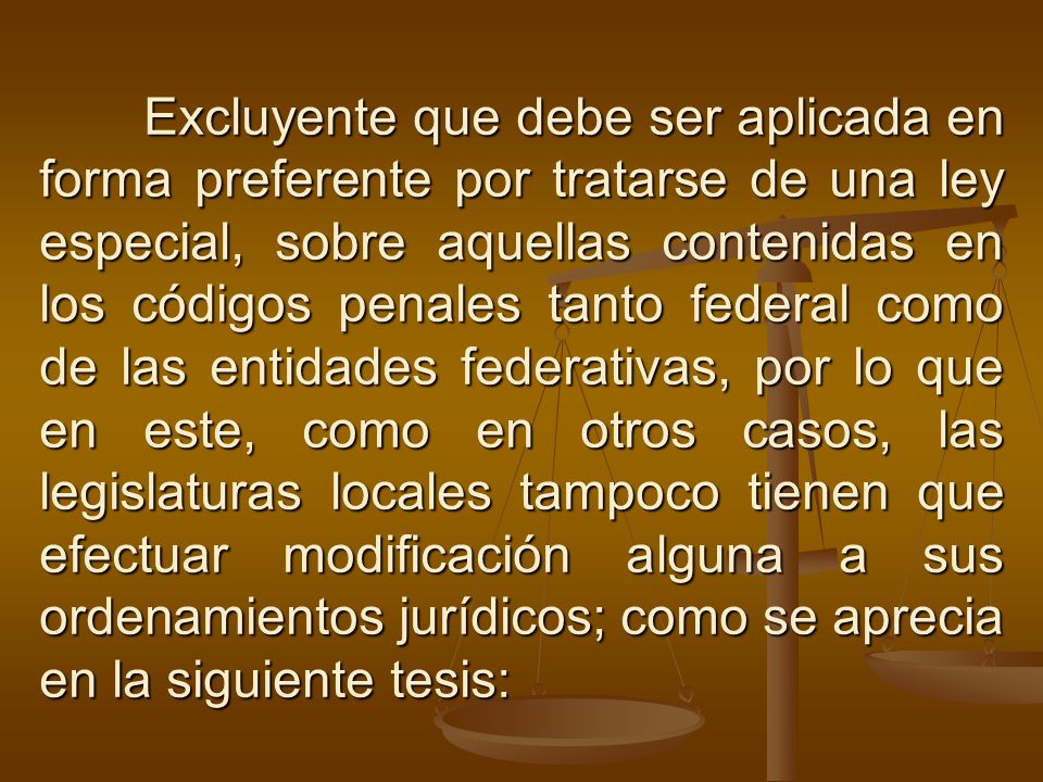 Excluyente que debe ser aplicada en forma preferente por tratarse de una ley especial, sobre aquellas contenidas en los códigos penales tanto federal como de las entidades federativas, por lo que en este, como en otros casos, las legislaturas locales tampoco tienen que efectuar modificación alguna a sus ordenamientos jurídicos; como se aprecia en la siguiente tesis: