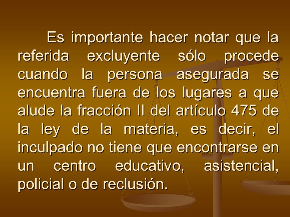 Es importante hacer notar que la referida excluyente sólo procede cuando la persona asegurada se encuentra fuera de los lugares a que alude la fracción II del artículo 475 de la ley de la materia, es decir, el inculpado no tiene que encontrarse en un centro educativo, asistencial, policial o de reclusión.