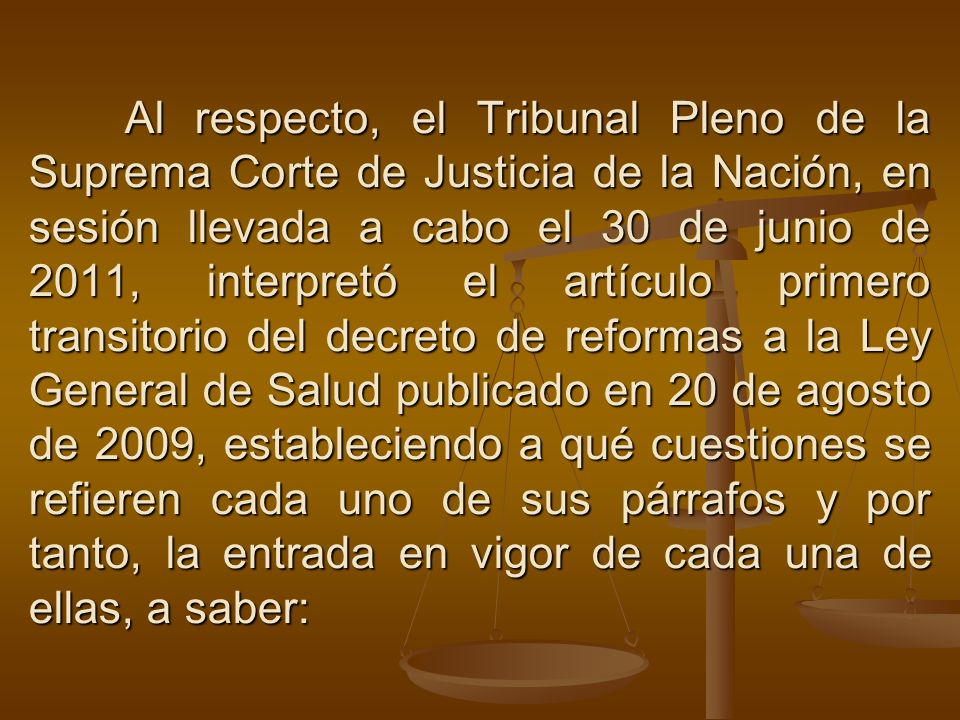 Al respecto, el Tribunal Pleno de la Suprema Corte de Justicia de la Nación, en sesión llevada a cabo el 30 de junio de 2011, interpretó el artículo primero transitorio del decreto de reformas a la Ley General de Salud publicado en 20 de agosto de 2009, estableciendo a qué cuestiones se refieren cada uno de sus párrafos y por tanto, la entrada en vigor de cada una de ellas, a saber: