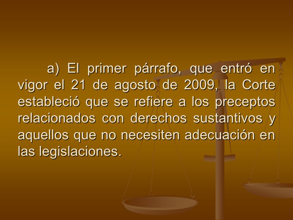 a) El primer párrafo, que entró en vigor el 21 de agosto de 2009, la Corte estableció que se refiere a los preceptos relacionados con derechos sustantivos y aquellos que no necesiten adecuación en las legislaciones.