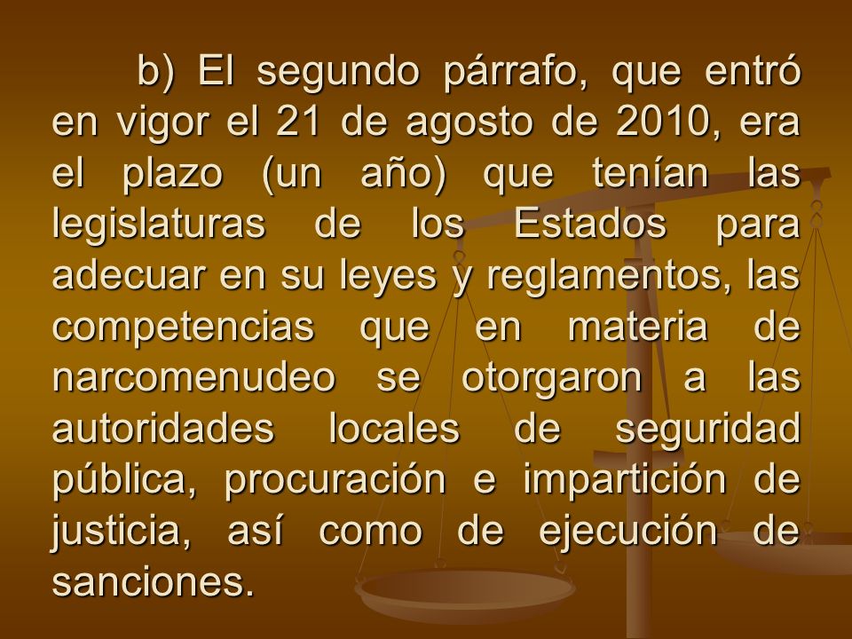 b) El segundo párrafo, que entró en vigor el 21 de agosto de 2010, era el plazo (un año) que tenían las legislaturas de los Estados para adecuar en su leyes y reglamentos, las competencias que en materia de narcomenudeo se otorgaron a las autoridades locales de seguridad pública, procuración e impartición de justicia, así como de ejecución de sanciones.