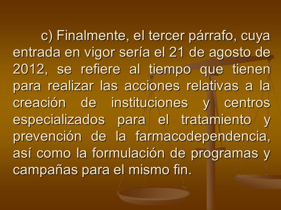 c) Finalmente, el tercer párrafo, cuya entrada en vigor sería el 21 de agosto de 2012, se refiere al tiempo que tienen para realizar las acciones relativas a la creación de instituciones y centros especializados para el tratamiento y prevención de la farmacodependencia, así como la formulación de programas y campañas para el mismo fin.