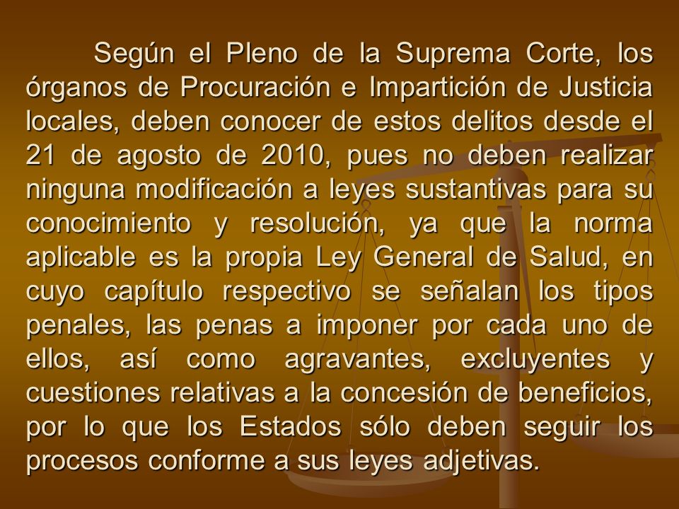 Según el Pleno de la Suprema Corte, los órganos de Procuración e Impartición de Justicia locales, deben conocer de estos delitos desde el 21 de agosto de 2010, pues no deben realizar ninguna modificación a leyes sustantivas para su conocimiento y resolución, ya que la norma aplicable es la propia Ley General de Salud, en cuyo capítulo respectivo se señalan los tipos penales, las penas a imponer por cada uno de ellos, así como agravantes, excluyentes y cuestiones relativas a la concesión de beneficios, por lo que los Estados sólo deben seguir los procesos conforme a sus leyes adjetivas.