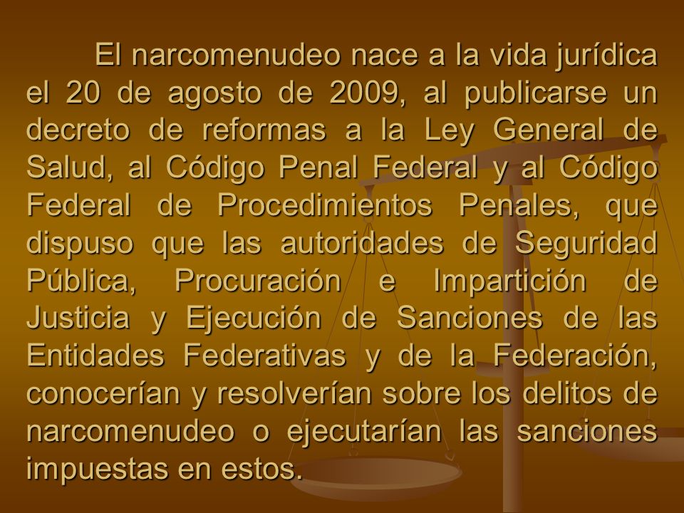 El narcomenudeo nace a la vida jurídica el 20 de agosto de 2009, al publicarse un decreto de reformas a la Ley General de Salud, al Código Penal Federal y al Código Federal de Procedimientos Penales, que dispuso que las autoridades de Seguridad Pública, Procuración e Impartición de Justicia y Ejecución de Sanciones de las Entidades Federativas y de la Federación, conocerían y resolverían sobre los delitos de narcomenudeo o ejecutarían las sanciones impuestas en estos.