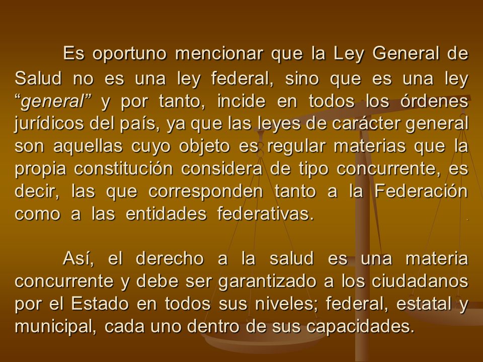 Es oportuno mencionar que la Ley General de Salud no es una ley federal, sino que es una ley general y por tanto, incide en todos los órdenes jurídicos del país, ya que las leyes de carácter general son aquellas cuyo objeto es regular materias que la propia constitución considera de tipo concurrente, es decir, las que corresponden tanto a la Federación como a las entidades federativas.