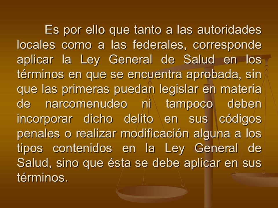 Es por ello que tanto a las autoridades locales como a las federales, corresponde aplicar la Ley General de Salud en los términos en que se encuentra aprobada, sin que las primeras puedan legislar en materia de narcomenudeo ni tampoco deben incorporar dicho delito en sus códigos penales o realizar modificación alguna a los tipos contenidos en la Ley General de Salud, sino que ésta se debe aplicar en sus términos.