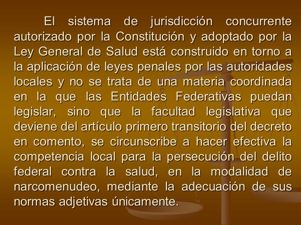 El sistema de jurisdicción concurrente autorizado por la Constitución y adoptado por la Ley General de Salud está construido en torno a la aplicación de leyes penales por las autoridades locales y no se trata de una materia coordinada en la que las Entidades Federativas puedan legislar, sino que la facultad legislativa que deviene del artículo primero transitorio del decreto en comento, se circunscribe a hacer efectiva la competencia local para la persecución del delito federal contra la salud, en la modalidad de narcomenudeo, mediante la adecuación de sus normas adjetivas únicamente.