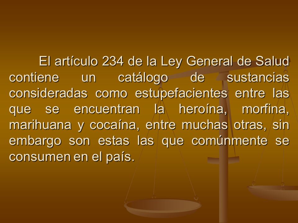 El artículo 234 de la Ley General de Salud contiene un catálogo de sustancias consideradas como estupefacientes entre las que se encuentran la heroína, morfina, marihuana y cocaína, entre muchas otras, sin embargo son estas las que comúnmente se consumen en el país.
