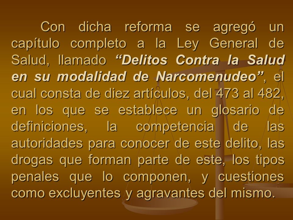 Con dicha reforma se agregó un capítulo completo a la Ley General de Salud, llamado Delitos Contra la Salud en su modalidad de Narcomenudeo , el cual consta de diez artículos, del 473 al 482, en los que se establece un glosario de definiciones, la competencia de las autoridades para conocer de este delito, las drogas que forman parte de este, los tipos penales que lo componen, y cuestiones como excluyentes y agravantes del mismo.