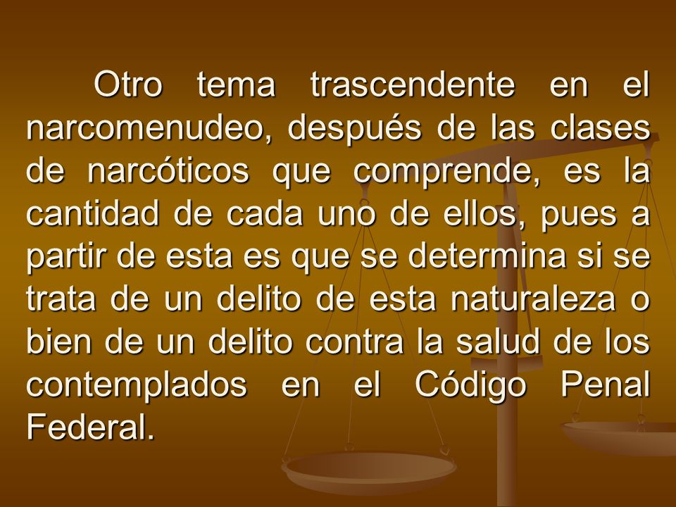 Otro tema trascendente en el narcomenudeo, después de las clases de narcóticos que comprende, es la cantidad de cada uno de ellos, pues a partir de esta es que se determina si se trata de un delito de esta naturaleza o bien de un delito contra la salud de los contemplados en el Código Penal Federal.
